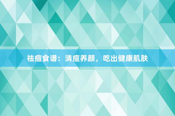 祛痘食谱：清痘养颜，吃出健康肌肤